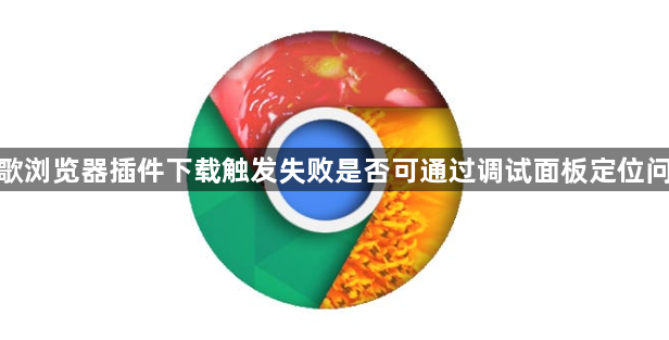 谷歌浏览器插件下载触发失败是否可通过调试面板定位问题1