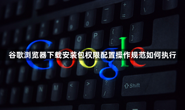 谷歌浏览器下载安装包权限配置操作规范如何执行1