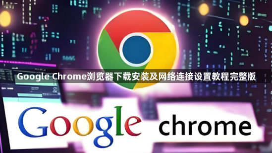 Google Chrome浏览器下载安装及网络连接设置教程完整版1