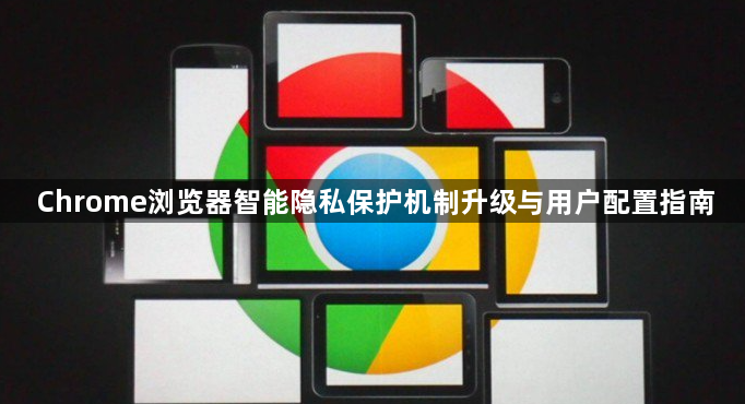 Chrome浏览器智能隐私保护机制升级与用户配置指南1