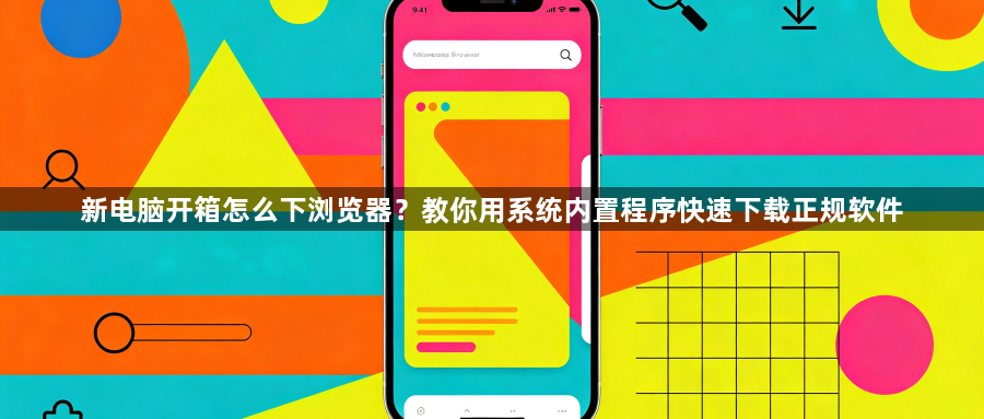 新电脑开箱怎么下浏览器？教你用系统内置程序快速下载正规软件1